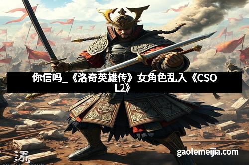 你信吗_《洛奇英雄传》女角色乱入《CSOL2》